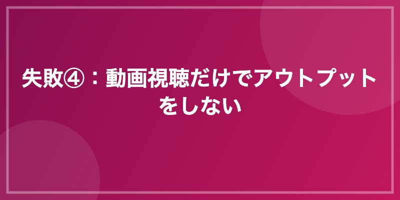 失敗④：動画視聴だけでアウトプットをしない